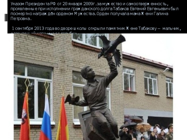 Указом Президента РФ от 20 января 2009г. за мужество и самоотверженность, проявленные при исполнении гражданского долга Табаков Евгений Евгеньевич был посмертно награждён орденом Мужества. Орден получала мама Жени Галина Петровна.   1 сентября 2013 года во дворе школы открыли памятник Жене Табакову — мальчик, отгоняющий коршуна от голубки.    