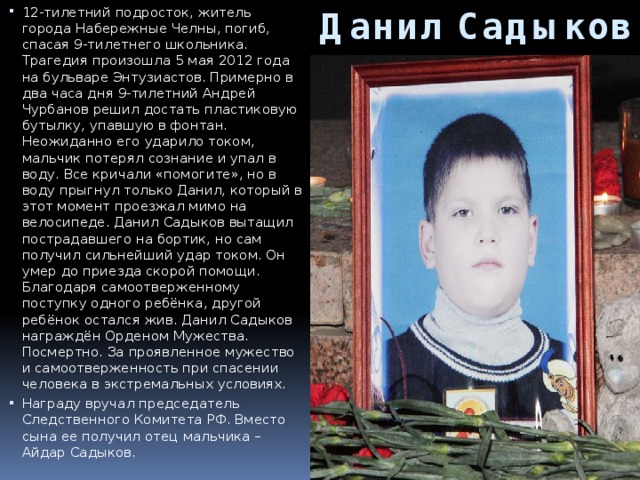 Данил Садыков    12-тилетний подросток, житель города Набережные Челны, погиб, спасая 9-тилетнего школьника. Трагедия произошла 5 мая 2012 года на бульваре Энтузиастов. Примерно в два часа дня 9-тилетний Андрей Чурбанов решил достать пластиковую бутылку, упавшую в фонтан. Неожиданно его ударило током, мальчик потерял сознание и упал в воду. Все кричали «помогите», но в воду прыгнул только Данил, который в этот момент проезжал мимо на велосипеде. Данил Садыков вытащил пострадавшего на бортик, но сам получил сильнейший удар током. Он умер до приезда скорой помощи. Благодаря самоотверженному поступку одного ребёнка, другой ребёнок остался жив. Данил Садыков награждён Орденом Мужества. Посмертно. За проявленное мужество и самоотверженность при спасении человека в экстремальных условиях. Награду вручал председатель Следственного Комитета РФ. Вместо сына ее получил отец мальчика – Айдар Садыков.   