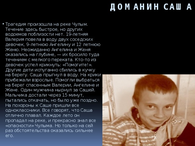 ДОМАНИН САША Трагедия произошла на реке Чулым. Течение здесь быстрое, но других водоемов поблизости нет. 19-летняя Валерия повела в воду двух соседских девочек, 9-летнюю Ангелину и 12 летнюю Женю. Неожиданно Ангелина и Женя оказались на глубине, — их бросило туда течением с мелкого переката. Кто-то из девочек успел крикнуть: «Помогите!». Другие дети испуганно сбились в кучку на берегу. Саша прыгнул в воду. На крики прибежали взрослые. Помогли выбраться на берег спасенным Валерии, Ангелине и Жене. Один мужчина нырнул за Сашей. Мальчика достали через 15 минут, пытались откачать, но было уже поздно. На похороны к Саше пришли все одноклассники. Все говорят, что Саша отлично плавал. Каждое лето он пропадал на реке, и прекрасно знал все «опасности» Чулыма. Но только на сей раз обстоятельства оказались сильнее его.     