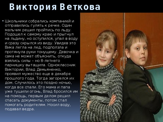 Виктория Веткова Школьники собрались компанией и отправились гулять к речке. Один мальчик решил пройтись по льду. Подошел к самому краю и прыгнул на льдину, но оступился, упал в воду и сразу скрылся из виду. Увидев это Вика легла на лед, подползла и протянула руки тонущему. Девочка и сама не может объяснить, откуда взялись силы – но 8-летнего парнишку вытащила. Одноклассник Виктории, Влад Демьяненко, проявил мужество еще в декабре прошлого года. Тогда загорелся их дом. Случилось это поздно ночью, когда все спали. Его мама и папа уже тушили огонь, Влад бросился им на помощь, первым делом решил спасать документы, потом стал помогать родителям. Носил воду, подавал ведра.     