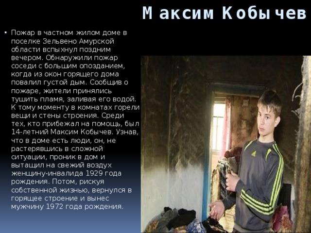Максим Кобычев Пожар в частном жилом доме в поселке Зельвено Амурской области вспыхнул поздним вечером. Обнаружили пожар соседи с большим опозданием, когда из окон горящего дома повалил густой дым. Сообщив о пожаре, жители принялись тушить пламя, заливая его водой. К тому моменту в комнатах горели вещи и стены строения. Среди тех, кто прибежал на помощь, был 14-летний Максим Кобычев. Узнав, что в доме есть люди, он, не растерявшись в сложной ситуации, проник в дом и вытащил на свежий воздух женщину-инвалида 1929 года рождения. Потом, рискуя собственной жизнью, вернулся в горящее строение и вынес мужчину 1972 года рождения.     