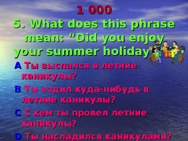 1 000  5. What does this phrase mean: “Did you enjoy your summer  holidays ” ? A Ты выспался в летние каникулы ? B Ты ездил куда-нибудь в летние каникулы ? C С кем ты провел летние каникулы ? D Ты насладился каникулами? 