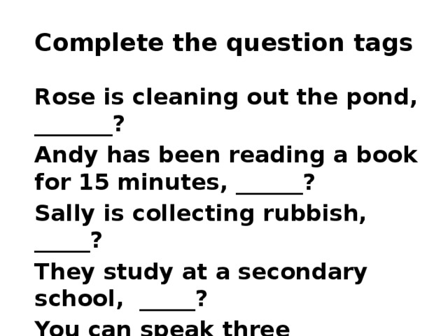 Complete the question tags Rose is cleaning out the pond, _______? Andy has been reading a book for 15 minutes, ______? Sally is collecting rubbish, _____? They study at a secondary school, _____? You can speak three languages, _____? He has passed the exam, _______? 