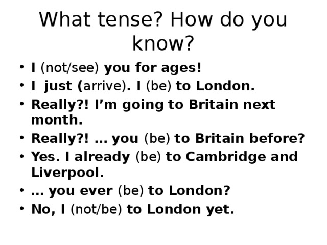 What tense? How do you know? I (not/see) you for ages! I just ( arrive) . I (be) to London. Really?! I’m going to Britain next month. Really?! … you (be) to Britain before? Yes. I already (be) to Cambridge and Liverpool. … you ever (be) to London? No, I (not/be) to London yet. 