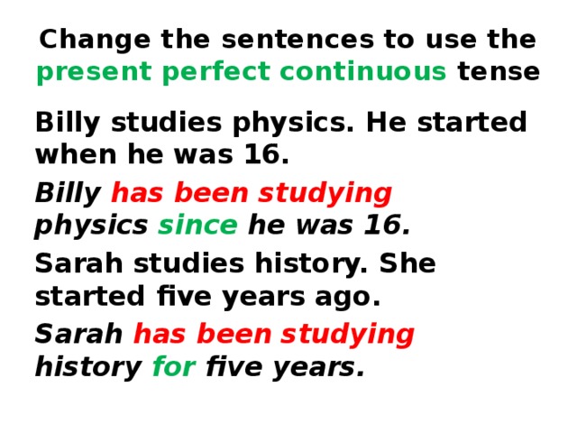 Change the sentences to use the present perfect continuous tense Billy studies physics. He started when he was 16.   Billy has been studying physics  since  he was 16. Sarah studies history. She started five years ago.   Sarah has been studying history  for  five years. 