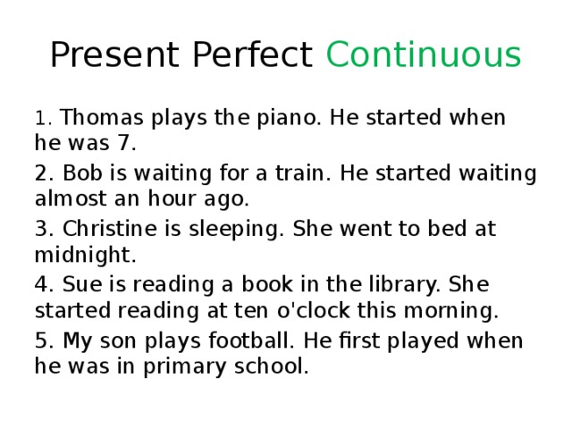 Present Perfect Continuous 1. Thomas plays the piano. He started when he was 7. 2. Bob is waiting for a train. He started waiting almost an hour ago. 3. Christine is sleeping. She went to bed at midnight. 4. Sue is reading a book in the library. She started reading at ten o'clock this morning. 5. My son plays football. He first played when he was in primary school. 
