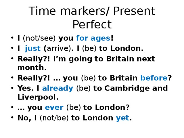Time markers/ Present Perfect I (not/see) you for ages ! I just ( arrive) . I (be) to London. Really?! I’m going to Britain next month. Really?! … you (be) to Britain before ? Yes. I already  (be) to Cambridge and Liverpool. … you ever  (be) to London? No, I (not/be) to London yet . 