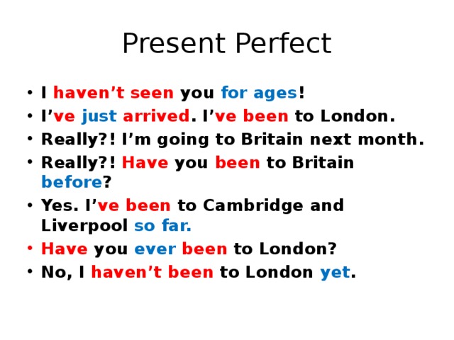 Present Perfect I haven’t seen you for ages ! I’ ve  just  arrived . I’ ve  been to London. Really?! I’m going to Britain next month. Really?! Have you been to Britain before ? Yes. I’ ve  been to Cambridge and Liverpool so far. Have you ever  been to London? No, I haven’t been to London yet . 