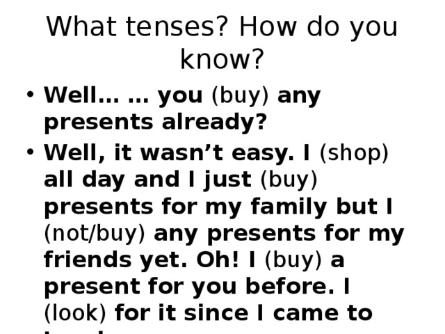 What tenses? How do you know? Well… … you (buy) any presents already? Well, it wasn’t easy. I (shop) all day and I just (buy) presents for my family but I (not/buy) any presents for my friends yet. Oh! I (buy) a present for you before. I (look) for it since I came to London. 