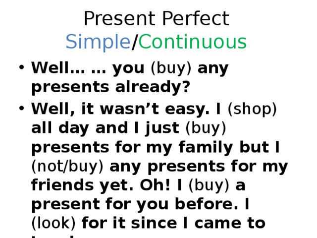 Present Perfect Simple / Continuous Well… … you (buy) any presents already? Well, it wasn’t easy. I (shop) all day and I just (buy) presents for my family but I (not/buy) any presents for my friends yet. Oh! I (buy) a present for you before. I (look) for it since I came to London. 