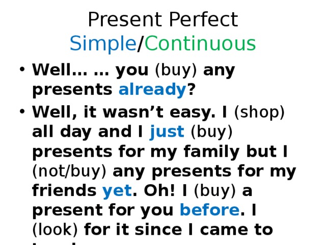 Present Perfect Simple / Continuous Well… … you (buy) any presents already ? Well, it wasn’t easy. I (shop) all day and I just  (buy) presents for my family but I (not/buy) any presents for my friends yet . Oh! I (buy) a present for you before . I (look) for it since I came to London. 