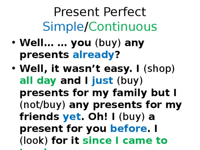 Present Perfect Simple / Continuous Well… … you (buy) any presents already ? Well, it wasn’t easy. I (shop) all day and I just  (buy) presents for my family but I (not/buy) any presents for my friends yet . Oh! I (buy) a present for you before . I (look) for it since I came to London . 