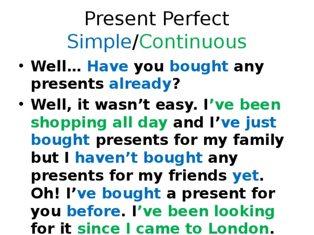 Present Perfect Simple / Continuous Well… Have you bought any presents already ? Well, it wasn’t easy. I ’ve been shopping all day and I’ ve  just bought presents for my family but I haven’t bought any presents for my friends yet . Oh! I’ ve bought a present for you before . I ’ve been looking for it since I came to London . 