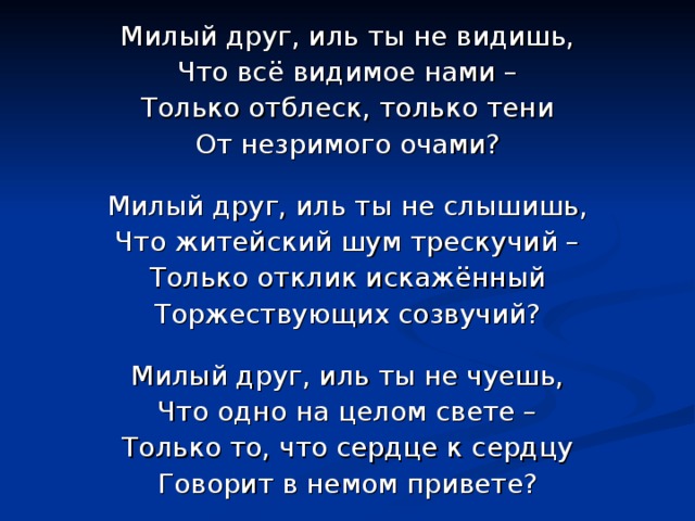Милый друг, иль ты не видишь, Что всё видимое нами – Только отблеск, только тени От незримого очами? Милый друг, иль ты не слышишь, Что житейский шум трескучий – Только отклик искажённый Торжествующих созвучий? Милый друг, иль ты не чуешь, Что одно на целом свете – Только то, что сердце к сердцу Говорит в немом привете? 