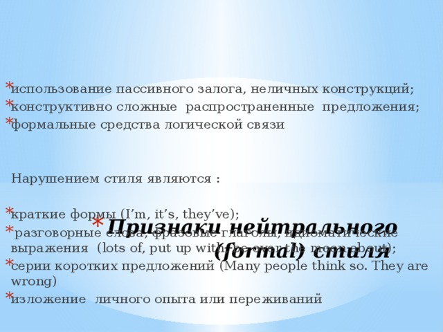 использование пассивного залога, неличных конструкций; конструктивно сложные распространенные предложения; формальные средства логической связи   Нарушением стиля являются : краткие формы (I’m, it’s, they’ve);  разговорные слова, фразовые глаголы, идиоматические выражения (lots of, put up with, be over the moon about); серии коротких предложений (Many people think so. They are wrong) изложение личного опыта или переживаний Признаки нейтрального (formal) стиля 