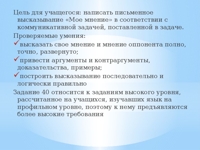 Цель для учащегося: написать письменное высказывание «Мое мнение» в соответствии с коммуникативной задачей, поставленной в задаче. Проверяемые умения: высказать свое мнение и мнение оппонента полно, точно, развернуто; привести аргументы и контраргументы, доказательства, примеры; построить высказывание последовательно и логически правильно Задание 40 относится к заданиям высокого уровня, рассчитанное на учащихся, изучавших язык на профильном уровне, поэтому к нему предъявляются более высокие требования 