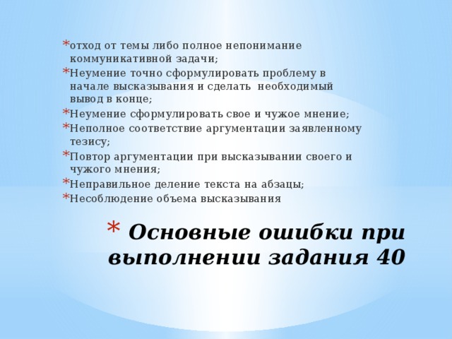 отход от темы либо полное непонимание коммуникативной задачи; Неумение точно сформулировать проблему в начале высказывания и сделать необходимый вывод в конце; Неумение сформулировать свое и чужое мнение; Неполное соответствие аргументации заявленному тезису; Повтор аргументации при высказывании своего и чужого мнения; Неправильное деление текста на абзацы; Несоблюдение объема высказывания Основные ошибки при выполнении задания 40 