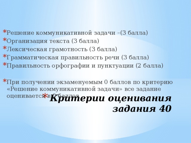 Решение коммуникативной задачи –(3 балла) Организация текста (3 балла) Лексическая грамотность (3 балла) Грамматическая правильность речи (3 балла) Правильность орфографии и пунктуации (2 балла) При получении экзаменуемым 0 баллов по критерию «Решение коммуникативной задачи» все задание оценивается в 0 баллов Критерии оценивания задания 40 