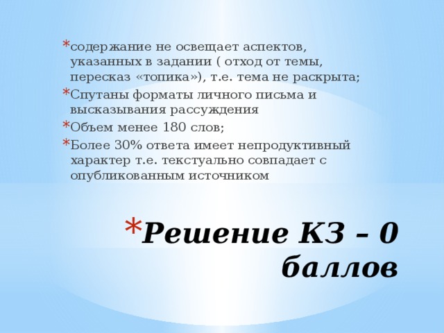 содержание не освещает аспектов, указанных в задании ( отход от темы, пересказ «топика»), т.е. тема не раскрыта; Спутаны форматы личного письма и высказывания рассуждения Объем менее 180 слов; Более 30% ответа имеет непродуктивный характер т.е. текстуально совпадает с опубликованным источником Решение КЗ – 0 баллов 