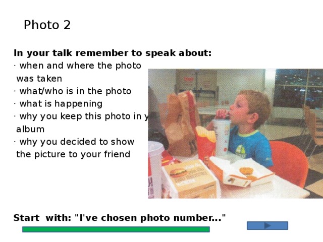 Photo 2 In your talk remember to speak about: · when and where the photo  was taken · what/who is in the photo · what is happening · why you keep this photo in your  album · why you decided to show  the picture to your friend Start with: 