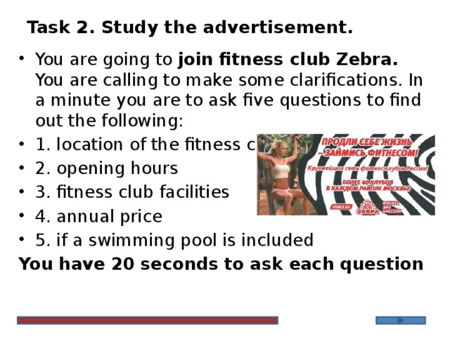 Task 2. Study the advertisement. You are going to join fitness club Zebra. You are calling to make some clarifications. In a minute you are to ask five questions to find out the following: 1. location of the fitness club 2. opening hours 3. fitness club facilities 4. annual price 5. if a swimming pool is included You have 20 seconds to ask each question 