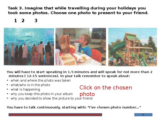 Task 3. Imagine that while travelling during your holidays you took some photos. Choose one photo to present to your friend.   1    2    3  You will have to start speaking in 1.5 minutes and will speak for not more than 2 minutes ( 12-15 sentences). In your talk remember to speak about: · when and where the photo was taken · what/who is in the photo · what is happening · why you keep this photo in your album · why you decided to show the picture to your friend  You have to talk continuously, starting with: 