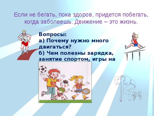 Если не бегать, пока здоров, придется побегать, когда заболеешь. Движение – это жизнь. Вопросы: а) Почему нужно много двигаться? б) Чем полезны зарядка, занятие спортом, игры на свежем воздухе? 