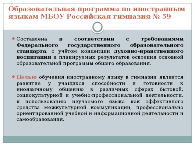 Образовательная программа по иностранным языкам МБОУ Российская гимназия № 59 Составлена в соответствии с требованиями Федерального государственного образовательного стандарта , с учётом концепции духовно-нравственного воспитания и планируемых результатов освоения основной образовательной программы общего образования. Целью обучения иностранному языку в гимназии является развитие у учащихся способности и готовности к иноязычному общению в различных сферах бытовой, социокультурной и учебно-профессиональной деятельности, к использованию изучаемого языка как эффективного средства межкультурной коммуникации, профессионально ориентированной учебной и информационной деятельности и самообразования. 