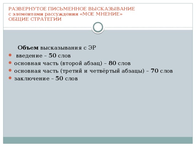 РАЗВЕРНУТОЕ ПИСЬМЕННОЕ ВЫСКАЗЫВАНИЕ  с элементами рассуждения «МОЕ МНЕНИЕ»  ОБЩИЕ СТРАТЕГИИ  Объем высказывания с ЭР  введение – 50 слов основная часть (второй абзац) – 80 слов основная часть (третий и четвёртый абзацы) – 70 слов заключение – 50 слов 