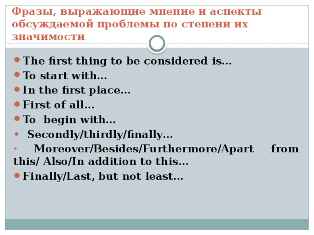Фразы, выражающие мнение и аспекты обсуждаемой проблемы по степени их значимости The first thing to be considered is… To start with… In the first place… First of all… To begin with… •  Secondly/thirdly/finally…  Moreover/Besides/Furthermore/Apart from this/ Also/In addition to this… Finally/Last, but not least… 