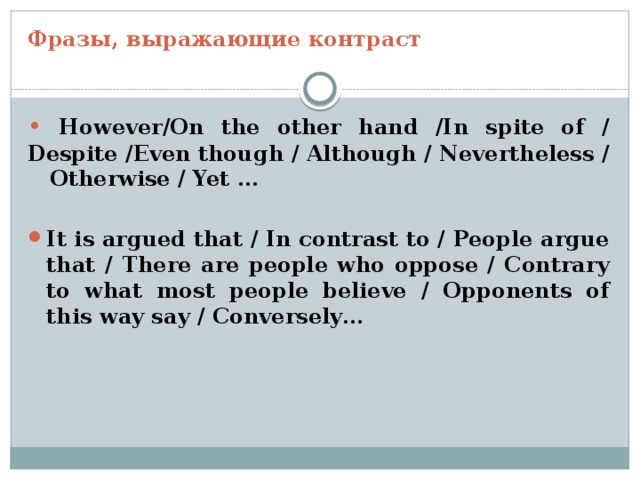 Фразы, выражающие контраст •  However/On the other hand /In spite of / Despite /Even though / Although / Nevertheless / Otherwise / Yet …  It is argued that / In contrast to / People argue that / There are people who oppose / Contrary to what most people believe / Opponents of this way say / Conversely… 