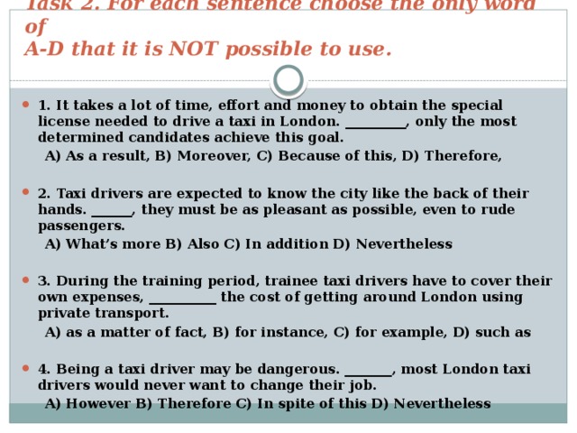 Task 2. For each sentence choose the only word of  A-D that it is NOT possible to use. 1. It takes a lot of time, effort and money to obtain the special license needed to drive a taxi in London. _________, only the most determined candidates achieve this goal.  A) As a result, B) Moreover, C) Because of this, D) Therefore,  2. Taxi drivers are expected to know the city like the back of their hands. ______, they must be as pleasant as possible, even to rude passengers.  A) What’s more B) Also C) In addition D) Nevertheless  3. During the training period, trainee taxi drivers have to cover their own expenses, __________ the cost of getting around London using private transport.  A) as a matter of fact, B) for instance, C) for example, D) such as  4. Being a taxi driver may be dangerous. _______, most London taxi drivers would never want to change their job.  A) However B) Therefore C) In spite of this D) Nevertheless 