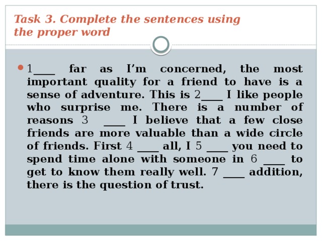 Task 3. Complete the sentences using  the proper word 1 ____ far as I’m concerned, the most important quality for a friend to have is a sense of adventure. This is 2 ____ I like people who surprise me. There is a number of reasons 3 ____ I believe that a few close friends are more valuable than a wide circle of friends. First 4 ____ all, I 5 ____ you need to spend time alone with someone in 6 ____ to get to know them really well. 7 ____ addition, there is the question of trust. 