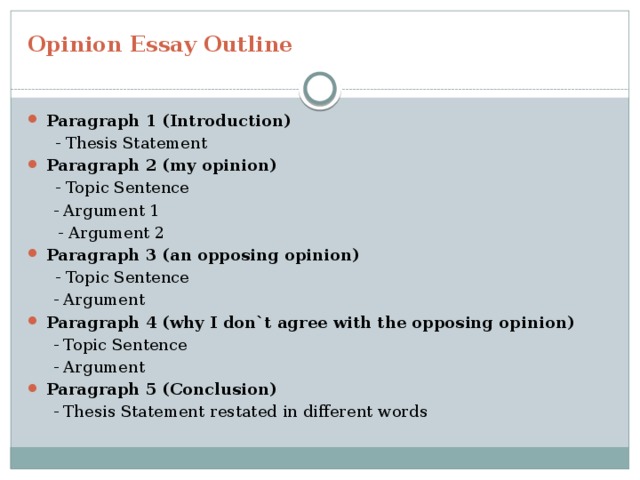 Opinion Essay Outline Paragraph 1 (Introduction)  - Thesis Statement Paragraph 2 (my opinion)  - Topic Sentence  - Argument 1  - Argument 2 Paragraph 3 (an opposing opinion)  - Topic Sentence  - Argument Paragraph 4 (why I don`t agree with the opposing opinion)  - Topic Sentence  - Argument Paragraph 5 (Conclusion)  - Thesis Statement restated in different words 