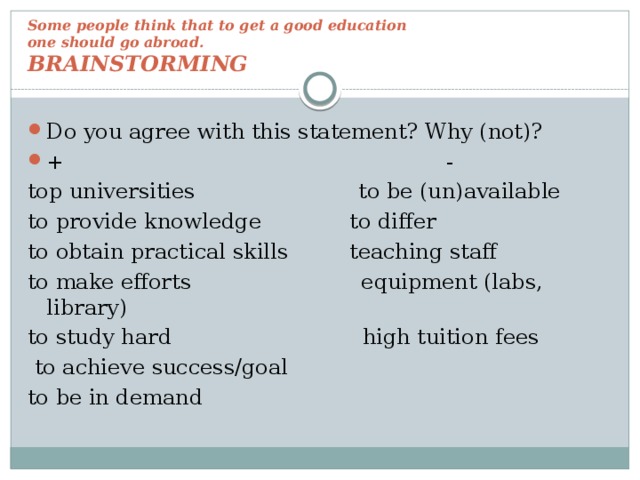 Some people think that to get a good education  one should go abroad.  BRAINSTORMING Do you agree with this statement? Why (not)? + - top universities to be (un)available to provide knowledge to differ to obtain practical skills teaching staff to make efforts equipment (labs, library) to study hard high tuition fees  to achieve success/goal to be in demand 