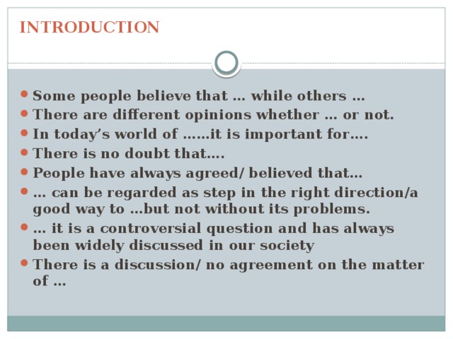 INTRODUCTION Some people believe that … while others … There are different opinions whether … or not. In today’s world of ……it is important for…. There is no doubt that…. People have always agreed/ believed that… … can be regarded as step in the right direction/a good way to …but not without its problems. … it is a controversial question and has always been widely discussed in our society There is a discussion/ no agreement on the matter of … 