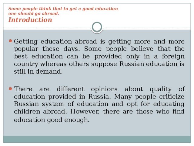 Some people think that to get a good education  one should go abroad.  Introduction   Getting education abroad is getting more and more popular these days. Some people believe that the best education can be provided only in a foreign country whereas others suppose Russian education is still in demand. There are different opinions about quality of education provided in Russia. Many people criticize Russian system of education and opt for educating children abroad. However, there are those who find education good enough.  