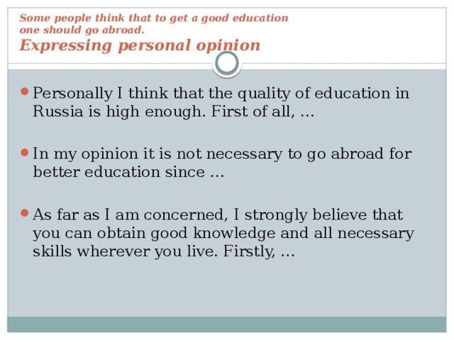 Some people think that to get a good education  one should go abroad.  Expressing personal opinion Personally I think that the quality of education in Russia is high enough. First of all, … In my opinion it is not necessary to go abroad for better education since … As far as I am concerned, I strongly believe that you can obtain good knowledge and all necessary skills wherever you live. Firstly, … 