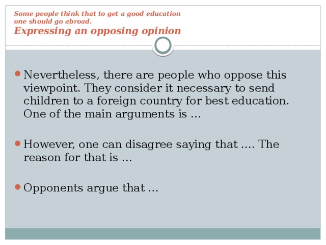 Some people think that to get a good education  one should go abroad.  Expressing an opposing opinion Nevertheless, there are people who oppose this viewpoint. They consider it necessary to send children to a foreign country for best education. One of the main arguments is … However, one can disagree saying that …. The reason for that is … Opponents argue that … 