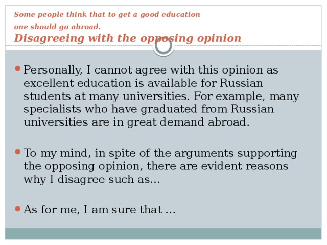 Some people think that to get a good education  one should go abroad.   Disagreeing with the opposing opinion Personally, I cannot agree with this opinion as excellent education is available for Russian students at many universities. For example, many specialists who have graduated from Russian universities are in great demand abroad. To my mind, in spite of the arguments supporting the opposing opinion, there are evident reasons why I disagree such as… As for me, I am sure that … 