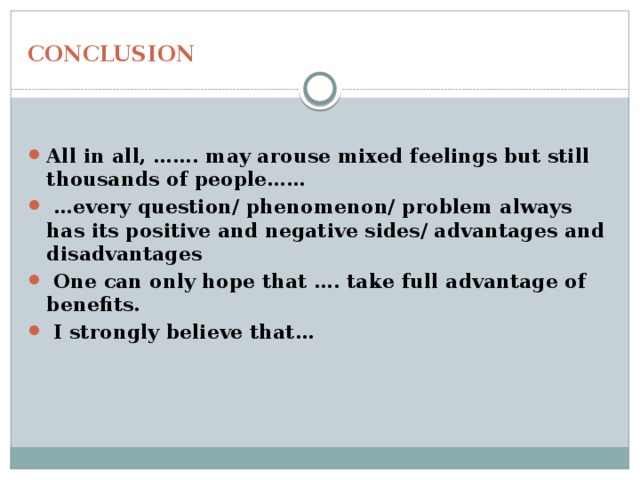 CONCLUSION All in all, ……. may arouse mixed feelings but still thousands of people…… … every question/ phenomenon/ problem always has its positive and negative sides/ advantages and disadvantages  One can only hope that …. take full advantage of benefits.  I strongly believe that… 