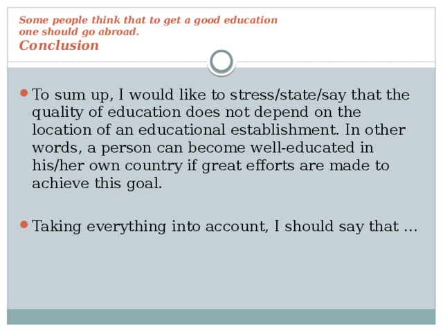 Some people think that to get a good education  one should go abroad.  Conclusion To sum up, I would like to stress/state/say that the quality of education does not depend on the location of an educational establishment. In other words, a person can become well-educated in his/her own country if great efforts are made to achieve this goal. Taking everything into account, I should say that …  