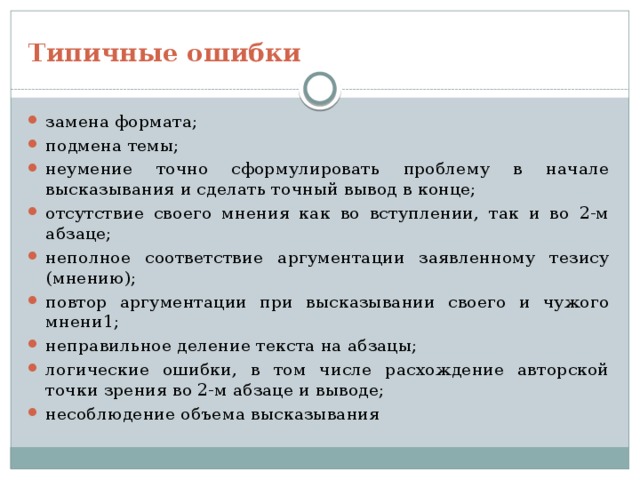 Типичные ошибки замена формата; подмена темы; неумение точно сформулировать проблему в начале высказывания и сделать точный вывод в конце; отсутствие своего мнения как во вступлении, так и во 2-м абзаце; неполное соответствие аргументации заявленному тезису (мнению); повтор аргументации при высказывании своего и чужого мнени1; неправильное деление текста на абзацы; логические ошибки, в том числе расхождение авторской точки зрения во 2-м абзаце и выводе; несоблюдение объема высказывания 