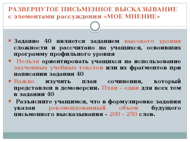 РАЗВЕРНУТОЕ ПИСЬМЕННОЕ ВЫСКАЗЫВАНИЕ  с элементами рассуждения «МОЕ МНЕНИЕ» Задание 40 является заданием высокого уровня сложности и рассчитано на учащихся, освоивших программу профильного уровня  Нельзя ориентировать учащихся на использование заученных учебных текстов или их фрагментов при написании задания 40 Важно изучить план сочинения, который представлен в демоверсии. План – един для всех тем в задании 40  Разъясните учащимся, что в формулировке задания указан рекомендованный объем будущего письменного высказывания – 200 - 250 слов. 