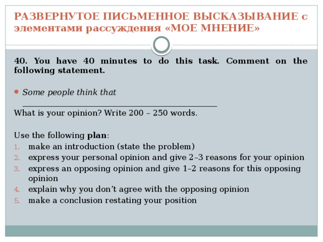 РАЗВЕРНУТОЕ ПИСЬМЕННОЕ ВЫСКАЗЫВАНИЕ с элементами рассуждения «МОЕ МНЕНИЕ» 40. You have 40 minutes to do this task. Comment on the following statement.  Some people think that _________________________________________________ What is your opinion? Write 200 – 250 words. Use the following plan : make an introduction (state the problem) express your personal opinion and give 2–3 reasons for your opinion express an opposing opinion and give 1–2 reasons for this opposing opinion explain why you don’t agree with the opposing opinion make a conclusion restating your position 