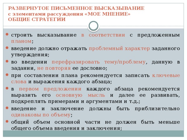 РАЗВЕРНУТОЕ ПИСЬМЕННОЕ ВЫСКАЗЫВАНИЕ  с элементами рассуждения «МОЕ МНЕНИЕ»  ОБЩИЕ СТРАТЕГИИ строить высказывание в соответствии с предложенным планом ; введение должно отражать проблемный характер заданного утверждения; во введении перефразировать тему/проблему , данную в задании, не повторяя ее дословно; при составлении плана рекомендуется записать ключевые слова и выражения каждого абзаца;  в первом предложении каждого абзаца рекомендуется выразить его основную мысль и далее ее развивать, подкреплять примерами и аргументами и т.д.; введение и заключение должны быть приблизительно одинаковы по объему ; общий объем основной части не должен быть меньше общего объема введения и заключения; 