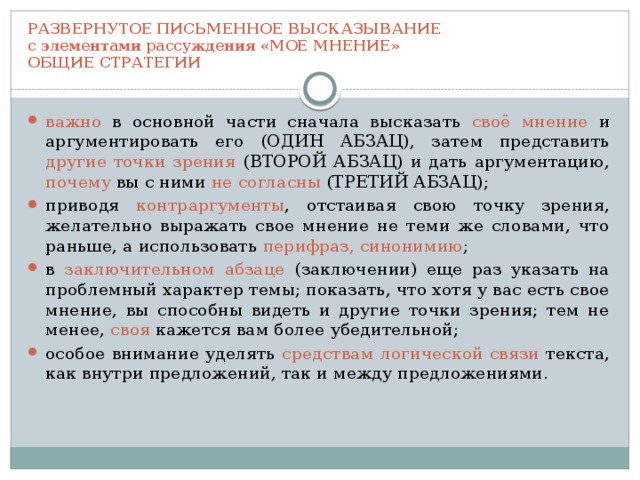 РАЗВЕРНУТОЕ ПИСЬМЕННОЕ ВЫСКАЗЫВАНИЕ  с элементами рассуждения «МОЕ МНЕНИЕ»  ОБЩИЕ СТРАТЕГИИ важно в основной части сначала высказать своё мнение и аргументировать его (ОДИН АБЗАЦ), затем представить другие точки зрения (ВТОРОЙ АБЗАЦ) и дать аргументацию, почему вы с ними не согласны (ТРЕТИЙ АБЗАЦ); приводя контраргументы , отстаивая свою точку зрения, желательно выражать свое мнение не теми же словами, что раньше, а использовать перифраз, синонимию ; в заключительном абзаце (заключении) еще раз указать на проблемный характер темы; показать, что хотя у вас есть свое мнение, вы способны видеть и другие точки зрения; тем не менее, своя кажется вам более убедительной; особое внимание уделять средствам логической связи текста, как внутри предложений, так и между предложениями. 