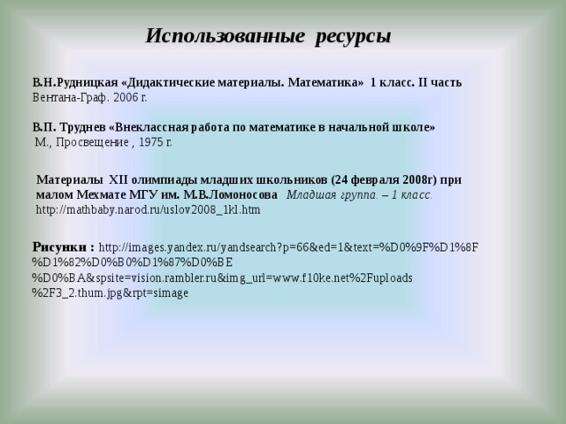  Использованные ресурсы В.Н.Рудницкая «Дидактические материалы. Математика» 1 класс. II часть Вентана-Граф. 2006 г.  В.П. Труднев «Внеклассная работа по математике в начальной школе»   М., Просвещение , 1975 г. Материалы XII олимпиады младших школьников (24 февраля 2008г) при малом Мехмате МГУ им. М.В.Ломоносова Младшая группа. – 1 класс. http://mathbaby.narod.ru/uslov2008_1kl.htm Рисунки :  http://images.yandex.ru/yandsearch?p=66&ed=1&text=%D0%9F%D1%8F%D1%82%D0%B0%D1%87%D0%BE%D0%BA&spsite=vision.rambler.ru&img_url=www.f10ke.net%2Fuploads%2F3_2.thum.jpg&rpt=simage 