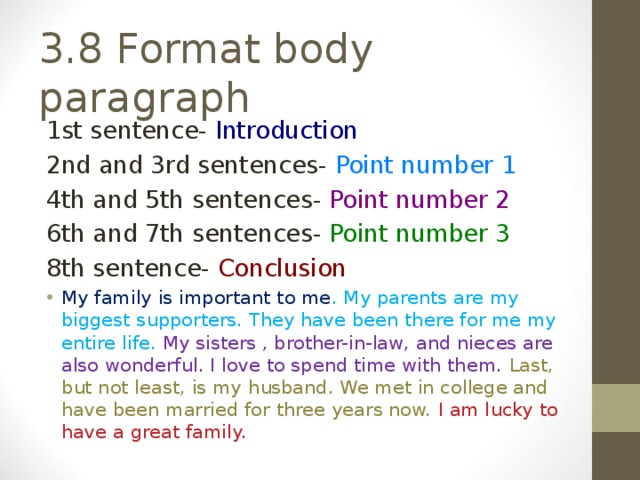 1st sentence- Introduction 2nd and 3rd sentences- Point number 1 4th and 5th sentences- Point number 2 6th and 7th sentences- Point number 3 8th sentence- Conclusion My family is important to me . My parents are my biggest supporters. They have been there for me my entire life. My sisters , brother-in-law, and nieces are also wonderful. I love to spend time with them. Last, but not least, is my husband. We met in college and have been married for three years now. I am lucky to have a great family.  