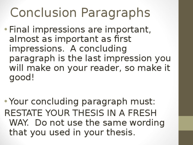 Conclusion Paragraphs Final impressions are important, almost as important as first impressions. A concluding paragraph is the last impression you will make on your reader, so make it good!  Your concluding paragraph must: RESTATE YOUR THESIS IN A FRESH WAY. Do not use the same wording that you used in your thesis. 